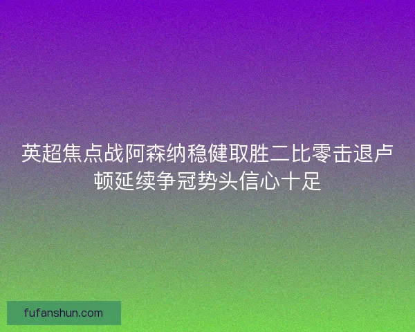 英超焦点战阿森纳稳健取胜二比零击退卢顿延续争冠势头信心十足