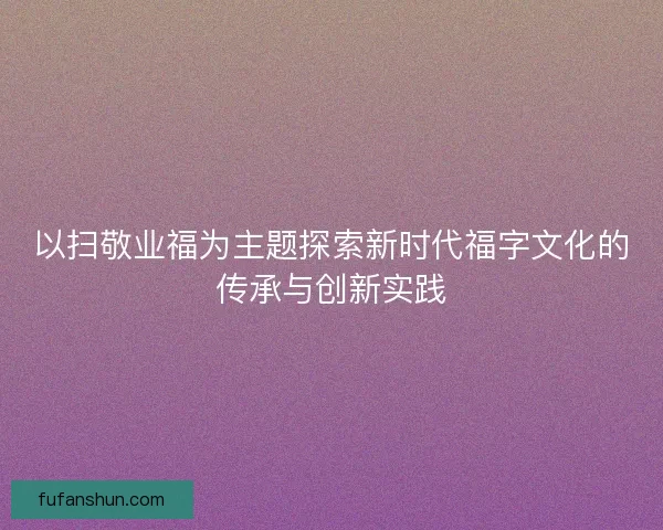 以扫敬业福为主题探索新时代福字文化的传承与创新实践