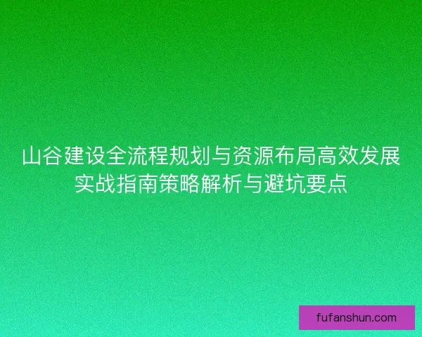 山谷建设全流程规划与资源布局高效发展实战指南策略解析与避坑要点