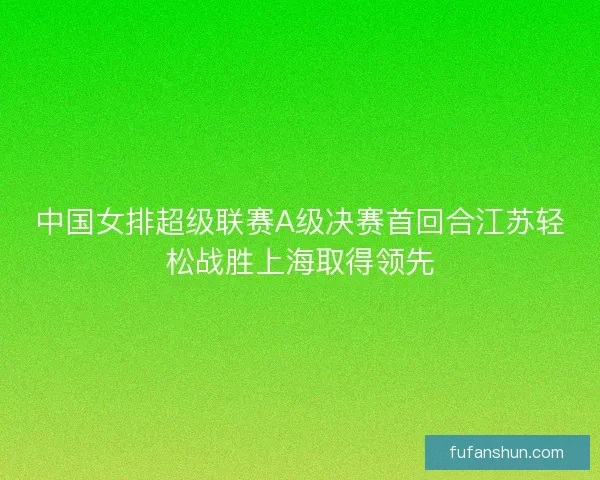 中国女排超级联赛A级决赛首回合江苏轻松战胜上海取得领先