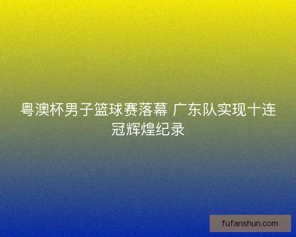 粤澳杯男子篮球赛落幕 广东队实现十连冠辉煌纪录