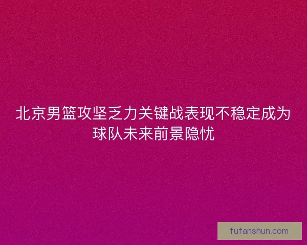 北京男篮攻坚乏力关键战表现不稳定成为球队未来前景隐忧