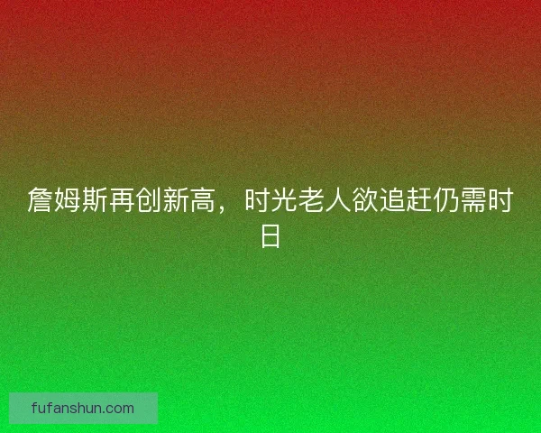 詹姆斯再创新高，时光老人欲追赶仍需时日