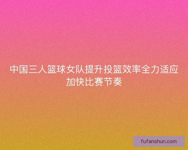 中国三人篮球女队提升投篮效率全力适应加快比赛节奏