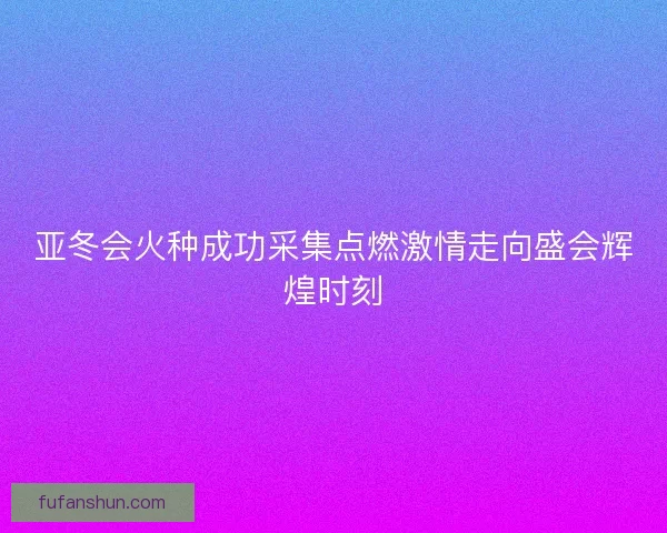 亚冬会火种成功采集点燃激情走向盛会辉煌时刻