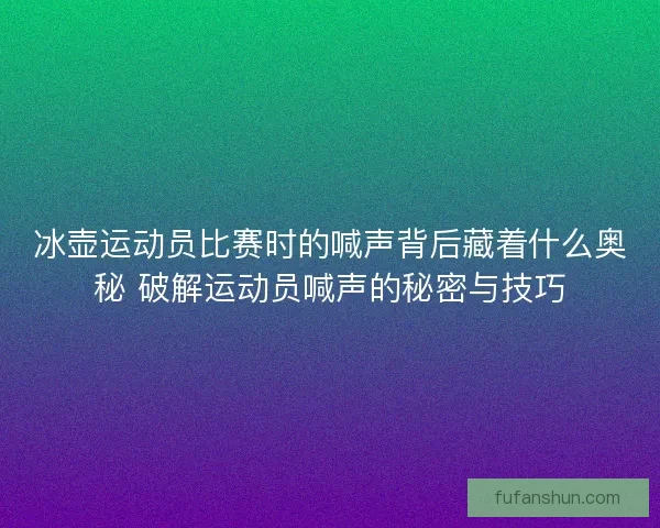冰壶运动员比赛时的喊声背后藏着什么奥秘 破解运动员喊声的秘密与技巧