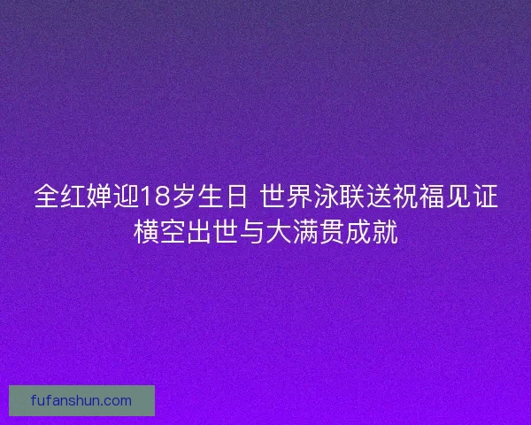 全红婵迎18岁生日 世界泳联送祝福见证横空出世与大满贯成就