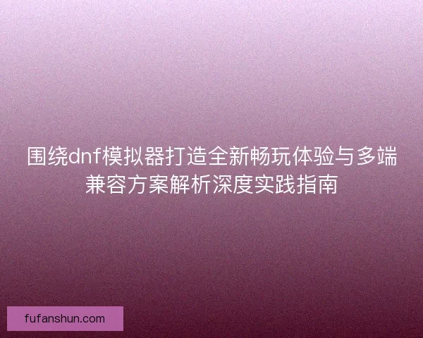 围绕dnf模拟器打造全新畅玩体验与多端兼容方案解析深度实践指南