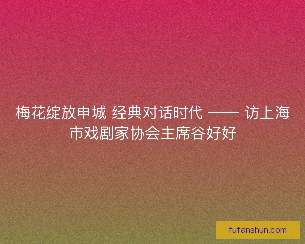 梅花绽放申城 经典对话时代 —— 访上海市戏剧家协会主席谷好好